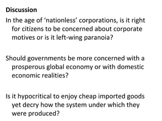 Discussion In the age of ‘nationless’ corporations, is it right for citizens to be concerned about corporate motives or is it left-wing paranoia? Should governments be more concerned with a prosperous global economy or with domestic economic realities? Is it hypocritical to enjoy cheap imported goods yet decry how the system under which they were produced?  