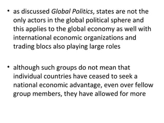 as discussed  Global Politics , states are not the only actors in the global political sphere and this applies to the global economy as well with international economic organizations and trading blocs also playing large roles   although such groups do not mean that individual countries have ceased to seek a national economic advantage, even over fellow group members, they have allowed for more 