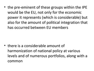 the pre-eminent of these groups within the IPE would be the EU, not only for the economic power it represents (which is considerable) but also for the amount of political integration that has occurred between EU members   there is a considerable amount of harmonization of national policy at various levels and of numerous portfolios, along with a common 