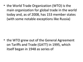 the World Trade Organization (WTO) is the main organization for global trade in the world today and, as of 2008, has 153 member states (with some notable exceptions like Russia)   the WTO grew out of the General Agreement on Tariffs and Trade (GATT) in 1995, which itself began in 1948 as series of 