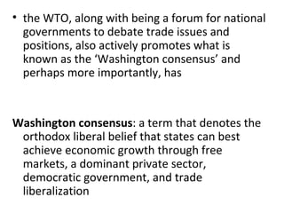 the WTO, along with being a forum for national governments to debate trade issues and positions, also actively promotes what is known as the ‘Washington consensus’ and perhaps more importantly, has   Washington consensus : a term that denotes the orthodox liberal belief that states can best achieve economic growth through free markets, a dominant private sector, democratic government, and trade liberalization 