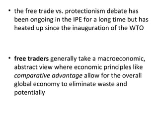 the free trade vs. protectionism debate has been ongoing in the IPE for a long time but has heated up since the inauguration of the WTO   free traders  generally take a macroeconomic, abstract view where economic principles like  comparative advantage  allow for the overall global economy to eliminate waste and potentially 