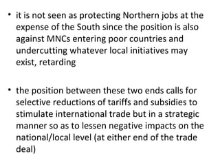 it is not seen as protecting Northern jobs at the expense of the South since the position is also against MNCs entering poor countries and undercutting whatever local initiatives may exist, retarding   the position between these two ends calls for selective reductions of tariffs and subsidies to stimulate international trade but in a strategic manner so as to lessen negative impacts on the national/local level (at either end of the trade deal) 