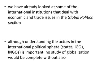 we have already looked at some of the international institutions that deal with economic and trade issues in the  Global Politics  section   although understanding the actors in the international political sphere (states, IGOs, INGOs) is important, no study of globalization would be complete without also 