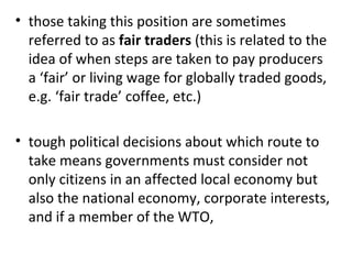 those taking this position are sometimes referred to as  fair traders  (this is related to the idea of when steps are taken to pay producers a ‘fair’ or living wage for globally traded goods, e.g. ‘fair trade’ coffee, etc.)    tough political decisions about which route to take means governments must consider not only citizens in an affected local economy but also the national economy, corporate interests, and if a member of the WTO,  