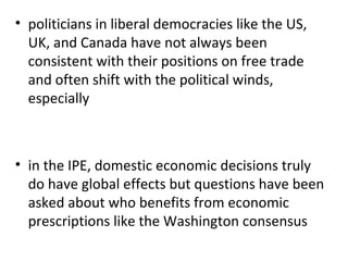politicians in liberal democracies like the US, UK, and Canada have not always been consistent with their positions on free trade and often shift with the political winds, especially   in the IPE, domestic economic decisions truly do have global effects but questions have been asked about who benefits from economic prescriptions like the Washington consensus  