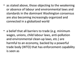 as stated above, those objecting to the weakening or absence of labour and environmental laws and standards in the dominant Washington consensus are also becoming increasingly organized and connected in a globalized world   a belief that all barriers to trade (e.g. minimum wages, unions, child labour laws, anti-pollution and environmental clean-up laws, etc.) are harmful to an economy, backed by a powerful trade body (WTO) that has enforcement capability is seen as 