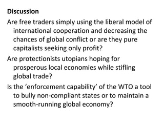 Discussion Are free traders simply using the liberal model of international cooperation and decreasing the chances of global conflict or are they pure capitalists seeking only profit? Are protectionists utopians hoping for prosperous local economies while stifling global trade? Is the ‘enforcement capability’ of the WTO a tool to bully non-compliant states or to maintain a smooth-running global economy? 