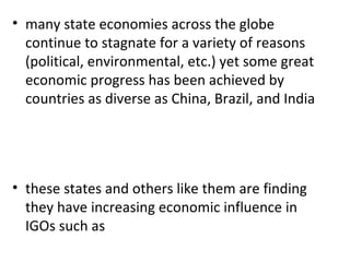 many state economies across the globe continue to stagnate for a variety of reasons (political, environmental, etc.) yet some great economic progress has been achieved by countries as diverse as China, Brazil, and India   these states and others like them are finding they have increasing economic influence in IGOs such as 