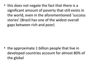 this does not negate the fact that there is a significant amount of poverty that still exists in the world, even in the aforementioned ‘success stories’ (Brazil has one of the widest overall gaps between rich and poor)   the approximate 1 billion people that live in developed countries account for almost 80% of the global 