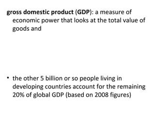 gross domestic product  ( GDP ): a measure of economic power that looks at the total value of goods and   the other 5 billion or so people living in developing countries account for the remaining 20% of global GDP (based on 2008 figures) 