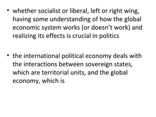 whether socialist or liberal, left or right wing, having some understanding of how the global economic system works (or doesn’t work) and realizing its effects is crucial in politics   the international political economy deals with the interactions between sovereign states, which are territorial units, and the global economy, which is 