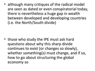 although many critiques of the radical model are seen as dated or even conspiratorial today, there is nevertheless a huge gap in wealth between developed and developing countries (i.e. the North/South divide)   those who study the IPE must ask hard questions about why this sharp divide continues to exist (or changes so slowly), whether something(s) must change, and if so, how to go about structuring the global economy so 