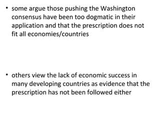some argue those pushing the Washington consensus have been too dogmatic in their application and that the prescription does not fit all economies/countries others view the lack of economic success in many developing countries as evidence that the prescription has not been followed either 