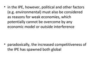 in the IPE, however, political and other factors (e.g. environmental) must also be considered as reasons for weak economies, which potentially cannot be overcome by any economic model or outside interference    paradoxically, the increased competitiveness of the IPE has spawned both global 