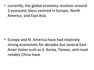 currently, the global economy revolves around 3 economic blocs centred in Europe, North America, and East Asia   Europe and N. America have had relatively strong economies for decades but several East Asian states such as S. Korea, Taiwan, and most notably China have 