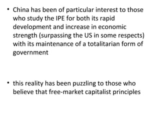 China has been of particular interest to those who study the IPE for both its rapid development and increase in economic strength (surpassing the US in some respects) with its maintenance of a totalitarian form of government   this reality has been puzzling to those who believe that free-market capitalist principles 
