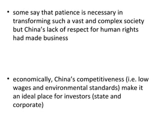 some say that patience is necessary in transforming such a vast and complex society but China’s lack of respect for human rights had made business   economically, China’s competitiveness (i.e. low wages and environmental standards) make it an ideal place for investors (state and corporate)  