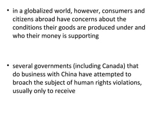 in a globalized world, however, consumers and citizens abroad have concerns about the conditions their goods are produced under and who their money is supporting   several governments (including Canada) that do business with China have attempted to broach the subject of human rights violations, usually only to receive 