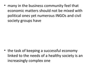 many in the business community feel that economic matters should not be mixed with political ones yet numerous INGOs and civil society groups have   the task of keeping a successful economy linked to the needs of a healthy society is an increasingly complex one 
