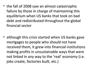 the fall of 2008 saw an almost catastrophic failure by those in charge of maintaining this equilibrium when US banks that took on bad debt and redistributed throughout the global financial sector   although this crisis started when US banks gave mortgages to people who should not have received them, it grew into financial institutions making profits in unsustainable ways that were not linked in any way to the ‘real’ economy (i.e. jobs create, factories built, etc.) 