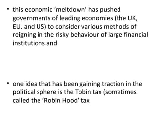 this economic ‘meltdown’ has pushed governments of leading economies (the UK, EU, and US) to consider various methods of reigning in the risky behaviour of large financial institutions and   one idea that has been gaining traction in the political sphere is the Tobin tax (sometimes called the ‘Robin Hood’ tax 