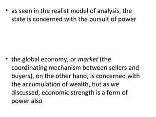 as seen in the realist model of analysis, the state is concerned with the pursuit of power   the global economy, or  market  (the coordinating mechanism between sellers and buyers), on the other hand, is concerned with the accumulation of wealth, but as we discussed, economic strength is a form of power also   