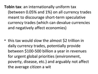 Tobin tax : an internationally uniform tax (between 0.05% and 1%) on all currency trades meant to discourage short-term speculative currency trades (which can devalue currencies and negatively affect economies)   this tax would slow the almost $2 trillion in daily currency trades, potentially provide between $100-500 billion a year in revenues for urgent global priorities (environment, poverty, disease, etc.) and arguably not affect the average citizen a wit 