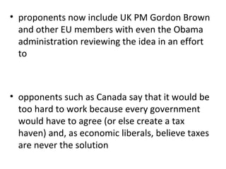 proponents now include UK PM Gordon Brown and other EU members with even the Obama administration reviewing the idea in an effort to opponents such as Canada say that it would be too hard to work because every government would have to agree (or else create a tax haven) and, as economic liberals, believe taxes are never the solution 