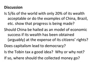 Discussion Is 5/6s of the world with only 20% of its wealth acceptable or do the examples of China, Brazil, etc. show that progress is being made? Should China be hailed as an model of economic success if its wealth has been obtained (arguably) at the expense of its citizens’ rights? Does capitalism lead to democracy? Is the Tobin tax a good idea?  Why or why not? If so, where should the collected money go? 