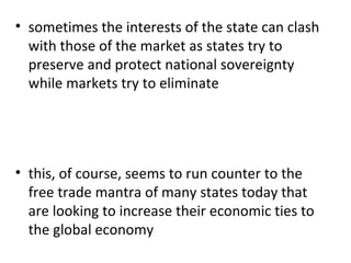 sometimes the interests of the state can clash with those of the market as states try to preserve and protect national sovereignty while markets try to eliminate this, of course, seems to run counter to the free trade mantra of many states today that are looking to increase their economic ties to the global economy 