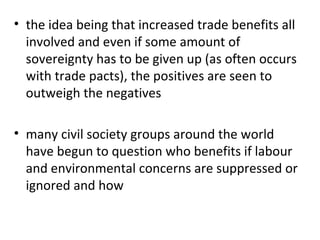 the idea being that increased trade benefits all involved and even if some amount of sovereignty has to be given up (as often occurs with trade pacts), the positives are seen to outweigh the negatives   many civil society groups around the world have begun to question who benefits if labour and environmental concerns are suppressed or ignored and how 