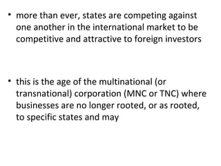 more than ever, states are competing against one another in the international market to be competitive and attractive to foreign investors this is the age of the multinational (or transnational) corporation (MNC or TNC) where businesses are no longer rooted, or as rooted, to specific states and may 