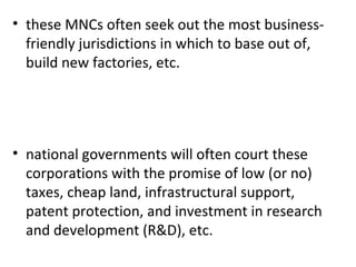 these MNCs often seek out the most business- friendly jurisdictions in which to base out of, build new factories, etc.   national governments will often court these corporations with the promise of low (or no) taxes, cheap land, infrastructural support, patent protection, and investment in research and development (R&D), etc.  