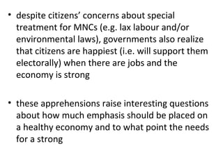 despite citizens’ concerns about special treatment for MNCs (e.g. lax labour and/or environmental laws), governments also realize that citizens are happiest (i.e. will support them electorally) when there are jobs and the economy is strong   these apprehensions raise interesting questions about how much emphasis should be placed on a healthy economy and to what point the needs for a strong 