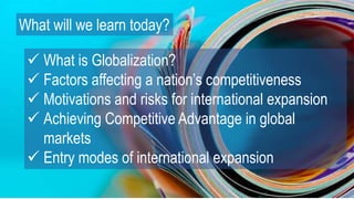 What will we learn today?
 What is Globalization?
 Factors affecting a nation’s competitiveness
 Motivations and risks for international expansion
 Achieving Competitive Advantage in global
markets
 Entry modes of international expansion
 