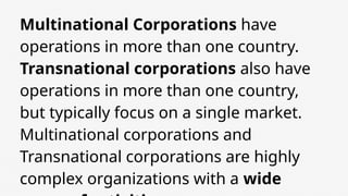 Multinational Corporations have
operations in more than one country.
Transnational corporations also have
operations in more than one country,
but typically focus on a single market.
Multinational corporations and
Transnational corporations are highly
complex organizations with a wide
 