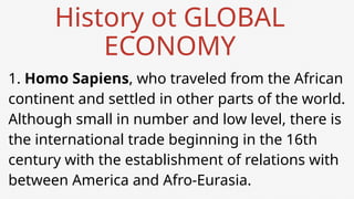 History ot GLOBAL
ECONOMY
1. Homo Sapiens, who traveled from the African
continent and settled in other parts of the world.
Although small in number and low level, there is
the international trade beginning in the 16th
century with the establishment of relations with
between America and Afro-Eurasia.
 