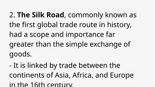 2. The Silk Road, commonly known as
the first global trade route in history,
had a scope and importance far
greater than the simple exchange of
goods.
- It is linked by trade between the
continents of Asia, Africa, and Europe
 