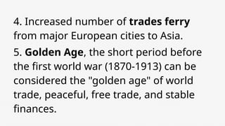 4. Increased number of trades ferry
from major European cities to Asia.
5. Golden Age, the short period before
the first world war (1870-1913) can be
considered the "golden age" of world
trade, peaceful, free trade, and stable
finances.
 