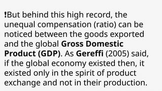 ❗But behind this high record, the
unequal compensation (ratio) can be
noticed between the goods exported
and the global Gross Domestic
Product (GDP). As Gereffi (2005) said,
if the global economy existed then, it
existed only in the spirit of product
exchange and not in their production.
 