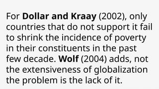For Dollar and Kraay (2002), only
countries that do not support it fail
to shrink the incidence of poverty
in their constituents in the past
few decade. Wolf (2004) adds, not
the extensiveness of globalization
the problem is the lack of it.
 