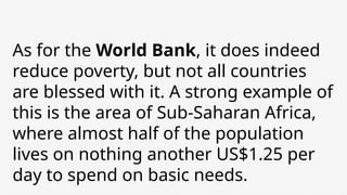 As for the World Bank, it does indeed
reduce poverty, but not all countries
are blessed with it. A strong example of
this is the area of ​
​
Sub-Saharan Africa,
where almost half of the population
lives on nothing another US$1.25 per
day to spend on basic needs.
 
