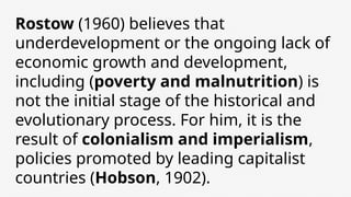 Rostow (1960) believes that
underdevelopment or the ongoing lack of
economic growth and development,
including (poverty and malnutrition) is
not the initial stage of the historical and
evolutionary process. For him, it is the
result of colonialism and imperialism,
policies promoted by leading capitalist
countries (Hobson, 1902).
 