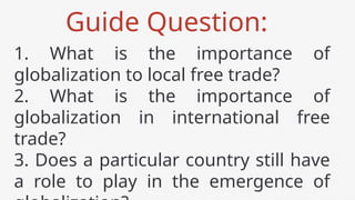 Guide Question:
1. What is the importance of
globalization to local free trade?
2. What is the importance of
globalization in international free
trade?
3. Does a particular country still have
a role to play in the emergence of
 