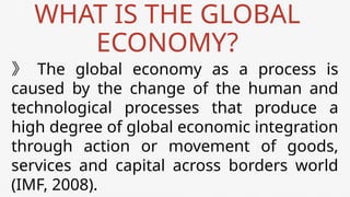 WHAT IS THE GLOBAL
ECONOMY?
》 The global economy as a process is
caused by the change of the human and
technological processes that produce a
high degree of global economic integration
through action or movement of goods,
services and capital across borders world
(IMF, 2008).
 