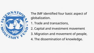 The IMF identified four basic aspect of
globalization.
1. Trade and transactions,
2. Capital and investment movement
3. Migration and movement of people,
4. The dissemination of knowledge.
 