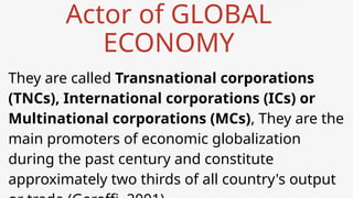 Actor of GLOBAL
ECONOMY
They are called Transnational corporations
(TNCs), International corporations (ICs) or
Multinational corporations (MCs), They are the
main promoters of economic globalization
during the past century and constitute
approximately two thirds of all country's output
 