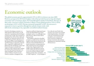 The global economy in 2014

Economic outlook
The global economy grew by approximately 2.9% in 2013, its slowest rate since 2009.
However, prospects for 2014 look brighter with robust growth forecast in large developed
economies such as Germany, Japan, the United Kingdom and the United States. Because of
their scale, a recovery in these economies is likely to boost global growth to 3.6% in 2014,
accelerating to 4.0% in 2015. Having contracted marginally in 2013, the eurozone is
expected to return to growth, although the outlook remains tricky with
debt levels continuing to rise, especially in troubled southern Europe.
Growth in developing economies as a
whole slowed in 2013, but they are still
expected to expand faster than developed
economy peers in 2014. The economies of
developing Asia, led by China, India and
Indonesia, are expected to grow by 6.5%
in 2014. Strong growth is also forecast in
Sub-Saharan Africa and the Middle East,
and North Africa is expected to rebound
after a tough 2013 complicated by the
fallout from the Arab Spring. Central and
Eastern European economies have
suffered as major regional export markets
have dried up but growth prospects are
improving despite a lack of necessary
reforms in Russia. Growth in Latin
America continues to disappoint with

Argentina and Brazil, despite gearing up
to host the FIFA World Cup in June,
seemingly stuck in a rut, although recent
bold reforms in Mexico bode well for
future growth.
This healthier outlook for the global
economy is complicated not only by the
fragility of the eurozone, but also by the
reduction of the US Federal Reserve’s
massive quantitative easing programme.
Talk of tapering sent many emerging
markets into a negative spiral in the
middle of 2013 and while the reaction
to the real thing has been less dramatic
so far, the currencies of Brazil, India,
Indonesia, South Africa and Turkey – the
so-called ‘fragile five’ – are all thought to

Global economy

expanded by

2.9%
in 2013

be at risk and central banks have
started to raise interest rates sharply.
In developed markets, a slowdown
in the pace of bond-buying could
precipitate a rise in interest rates
from record lows, dampening
business investment and consumer
spending power, potentially choking
off the recovery.

ForecastGDP growth rates % %
Forecast GDP growth rates
Forecast GDP growth rates %
Central and Eastern Europe
Central and Eastern Europe

2.7

Latin America and the Caribbean
Latin America and the Caribbean

3.3

3.1

Middle East and North Africa
Middle East and North Africa

3.5
3.8

Emerging markets and developing economies
Emerging markets and developing economies

4.2
5.1

Sub-Saharan Africa
Sub-Saharan Africa

6.0

Developing Asia
Developing Asia
Euro area
Euro area
Advanced economies
Advanced economies
Non-euro/G7 advanced economies
Non-euro/G7 advanced economies
World
World

4.2
5.7

6.5
1.0

6.6

1.4
2.0

2.5
3.1

3.3
3.6

4.0
The global economy in 2014 4

 