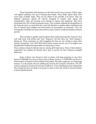 These big bankers and financers are the least loved in any economy. Public anger
will support anything even up to burning these banks. These banks ignore these most
overt signs of public anger. They are not afraid of any possible civil unrest. They are
fighting vigorously against all reforms designed to restrain their taking and
compensation. They are resisting every attempt to impose self regulation. They have
eliminated only 50% of their poisonous assets. They continue fighting the deregulation of
the financial sector so much that they want full freedom to operate under capitalized and
free of controls and complete non intervention by government in commerce. They are
warning the world that too many rules and too many controls would hurt global economic
growth.

       They continue to gamble and bet against their clients knowing that “Success” they
will walk away with profits and “loss” taxpayers will bail them out. Their lending is
drying up. Their economies are still struggling but they are not willing to forgo their
bonuses and profits. Year 2010 Wall Street bonus season may be one of its largest even
though banks holding European debts are facing heavy loses.
They continue asking for bailout and are seeking debt forgiveness. None of these bankers
responsible for creating the disaster have gone to prison for their financial wrongful
behaviour.

        Some of them were forced to retire in shame with huge payments to ease their
pains.$ 55,000,000 was given to Ken Lewis of Bank America. £ 25,000,000 was given to
Fred Godwin of Godwin of Royal Bank Of Scotland. The bank employees are being huge
bonuses. It is the people who are suffering the most by the economic slowdown. The 20th
century regulatory structure has become ineffective. Every intelligent person understands
these things but does not think it necessary to unite to force the world to reinvent finance
to protect global growth.
 